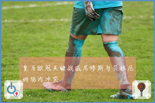 皇马欧冠关键战威尼修斯与贝林厄姆场内冲突