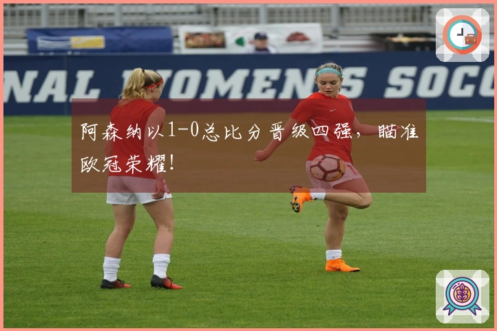 阿森纳以1-0总比分晋级四强，瞄准欧冠荣耀！