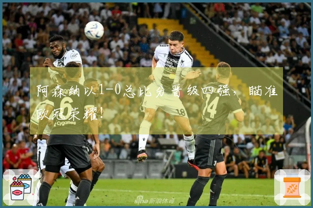 阿森纳以1-0总比分晋级四强，瞄准欧冠荣耀！