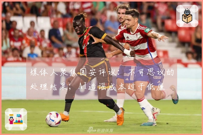 媒体人聚焦国安评议：不可思议的处理结果；AI造谣成本过于低廉