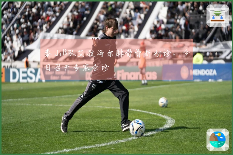 泰山B队艾孜海尔腓骨骨折初诊，今日召开专家会诊