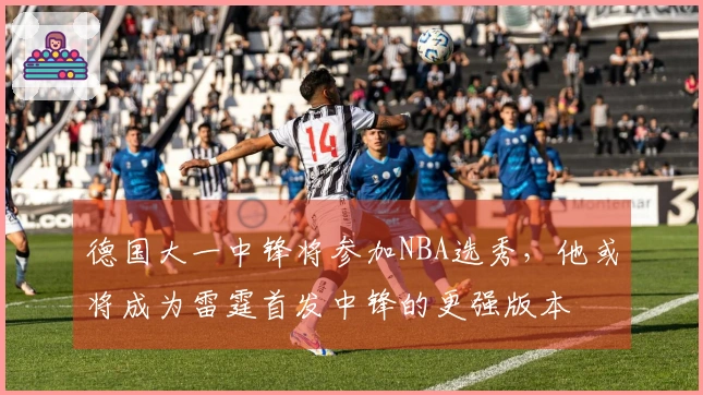 德国大一中锋将参加NBA选秀，他或将成为雷霆首发中锋的更强版本