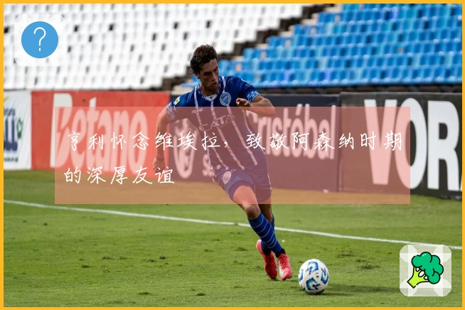 亨利怀念维埃拉，致敬阿森纳时期的深厚友谊