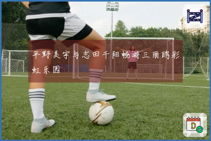 平野美宇与志田千阳畅游三丽鸥彩虹乐园