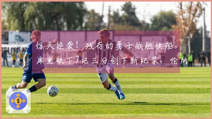 惊天逆袭！残存的勇士战胜快船，库里砍下7记三分创下新纪录，伦纳德成为替罪羊