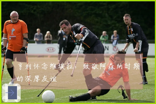 亨利怀念维埃拉，致敬阿森纳时期的深厚友谊