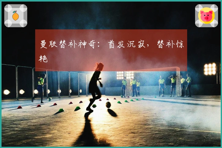 曼联替补神奇：首发沉寂，替补惊艳