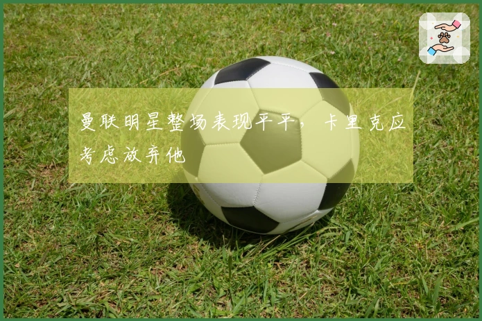 曼联明星整场表现平平，卡里克应考虑放弃他