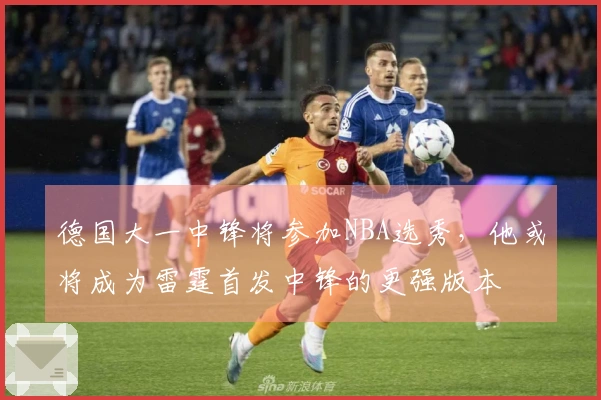 德国大一中锋将参加NBA选秀，他或将成为雷霆首发中锋的更强版本
