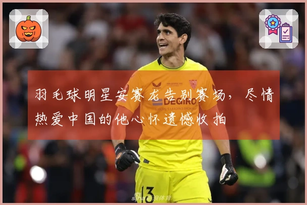 羽毛球明星安赛龙告别赛场，尽情热爱中国的他心怀遗憾收拍