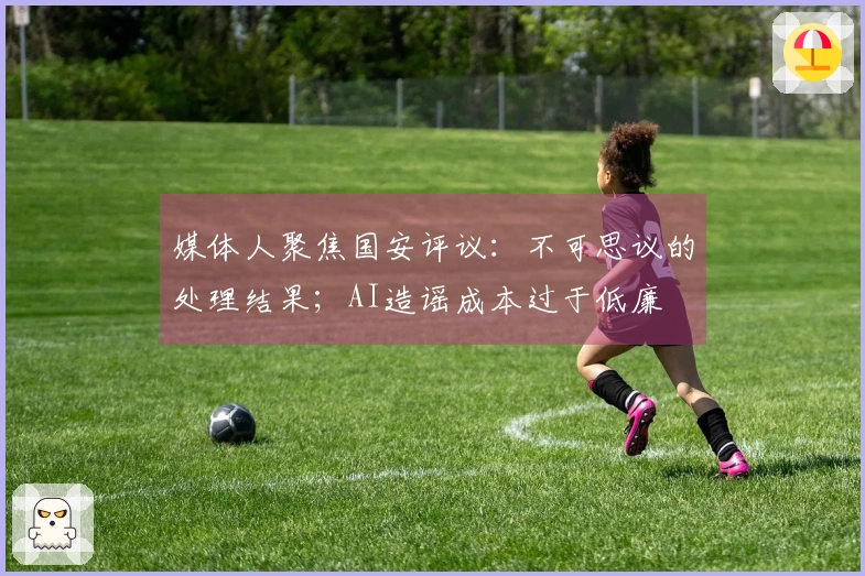 媒体人聚焦国安评议：不可思议的处理结果；AI造谣成本过于低廉