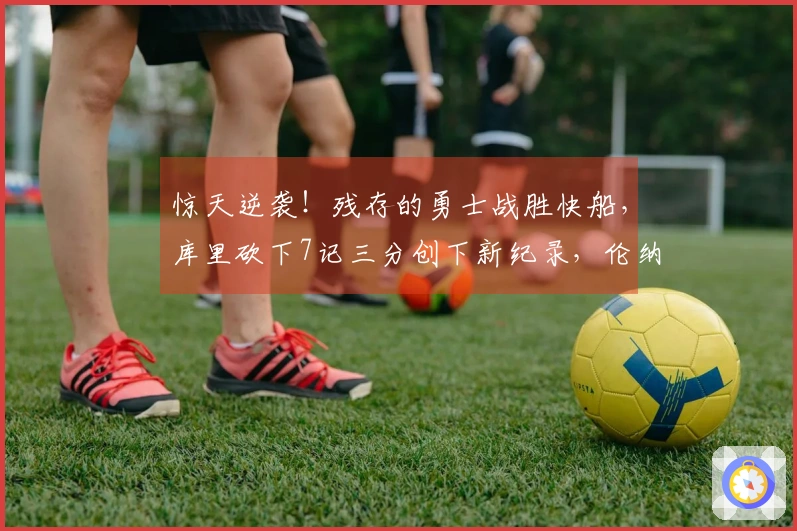 惊天逆袭！残存的勇士战胜快船，库里砍下7记三分创下新纪录，伦纳德成为替罪羊