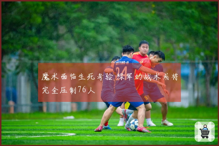 魔术面临生死考验 绿军的战术或将完全压制76人