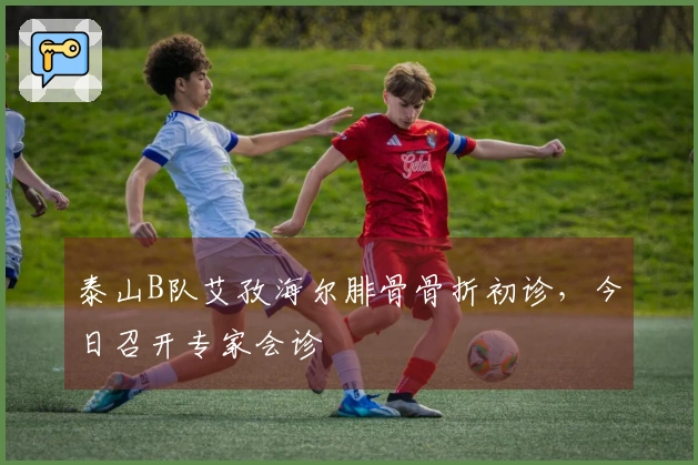泰山B队艾孜海尔腓骨骨折初诊，今日召开专家会诊