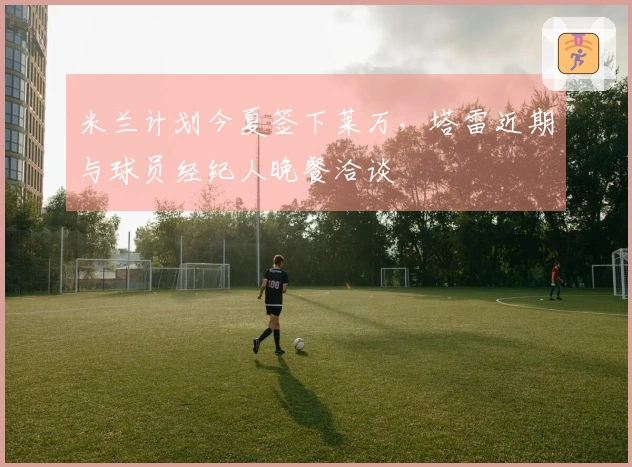 米兰计划今夏签下莱万，塔雷近期与球员经纪人晚餐洽谈