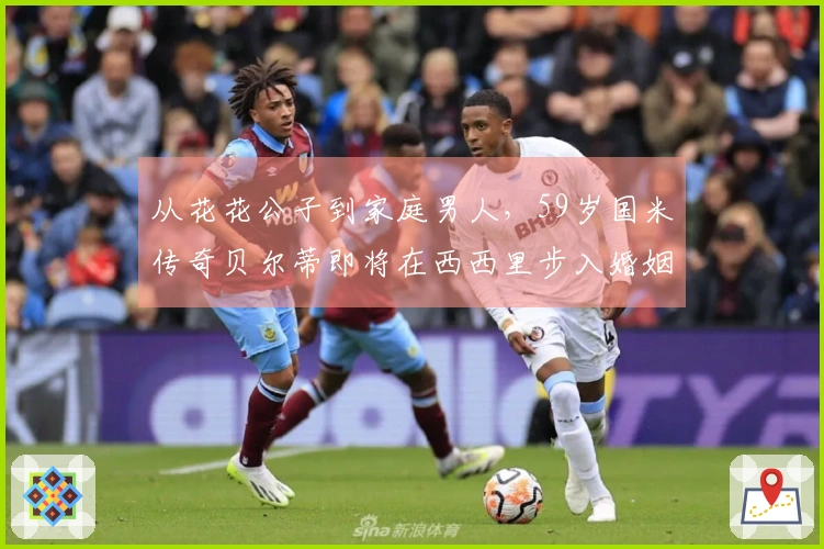 从花花公子到家庭男人，59岁国米传奇贝尔蒂即将在西西里步入婚姻殿堂