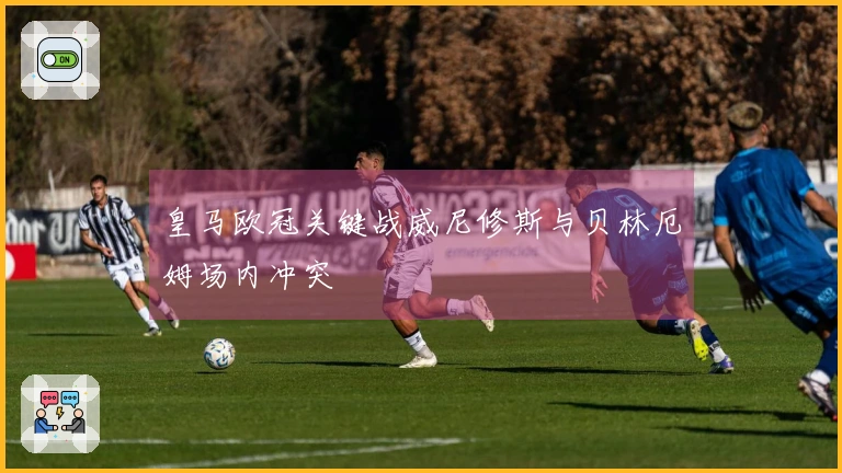 皇马欧冠关键战威尼修斯与贝林厄姆场内冲突
