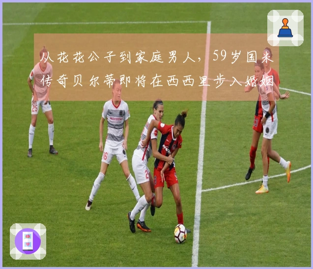 从花花公子到家庭男人，59岁国米传奇贝尔蒂即将在西西里步入婚姻殿堂