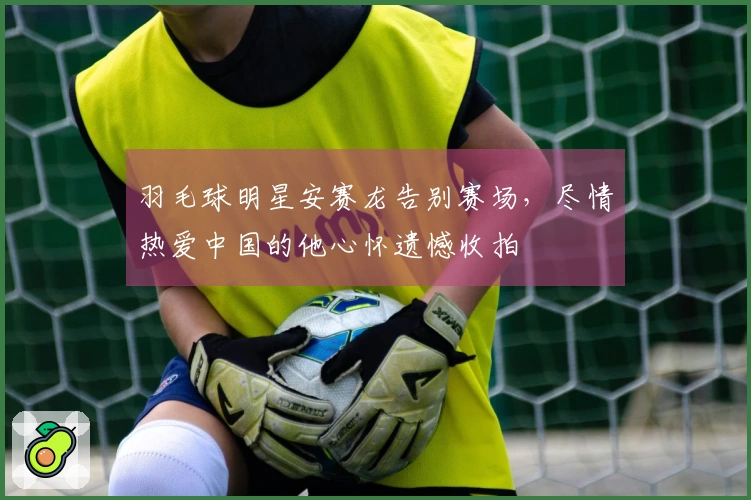 羽毛球明星安赛龙告别赛场，尽情热爱中国的他心怀遗憾收拍