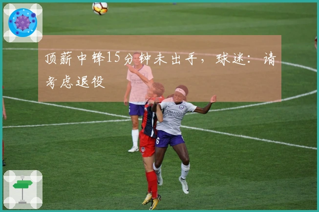 顶薪中锋15分钟未出手，球迷：请考虑退役