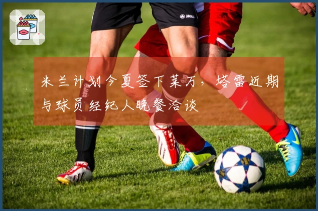 米兰计划今夏签下莱万，塔雷近期与球员经纪人晚餐洽谈